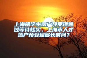 上海留学生落户预受理通过等待核实，上海市人才落户预受理多长时间？