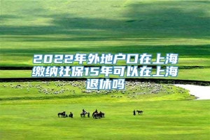 2022年外地户口在上海缴纳社保15年可以在上海退休吗