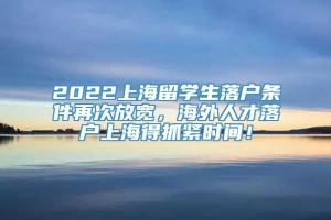 2022上海留学生落户条件再次放宽，海外人才落户上海得抓紧时间！