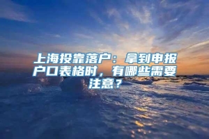 上海投靠落户：拿到申报户口表格时，有哪些需要注意？