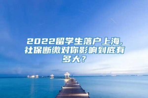 2022留学生落户上海,社保断缴对你影响到底有多大？