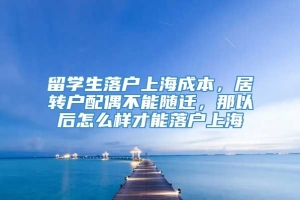 留学生落户上海成本，居转户配偶不能随迁，那以后怎么样才能落户上海