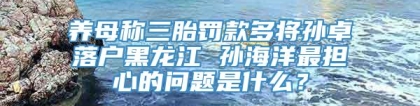 养母称三胎罚款多将孙卓落户黑龙江 孙海洋最担心的问题是什么？