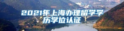 2021年上海办理留学学历学位认证