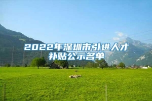 2022年深圳市引进人才补贴公示名单