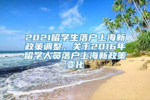 2021留学生落户上海新政策调整，关于2016年留学人员落户上海新政策变化