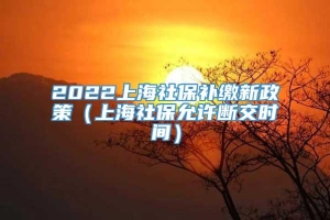 2022上海社保补缴新政策（上海社保允许断交时间）