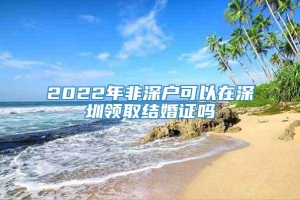 2022年非深户可以在深圳领取结婚证吗
