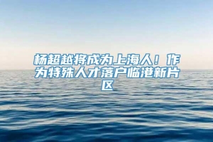 杨超越将成为上海人！作为特殊人才落户临港新片区