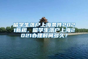 留学生落户上海条件2021新规，留学生落户上海2021办理时间多久？