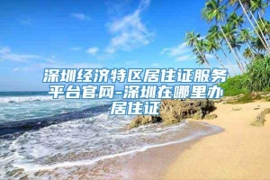 深圳经济特区居住证服务平台官网-深圳在哪里办居住证
