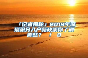 「记者揭秘」2019年深圳积分入户新政策你了解哪些？ ／ 0