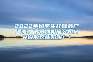 2022年留学生打算落户上海？千万别相信公司HR说的这些陷阱！！