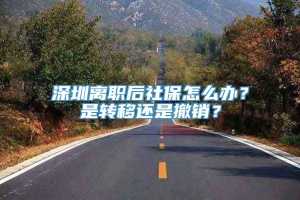 深圳离职后社保怎么办？是转移还是撤销？