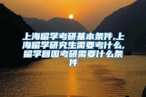 上海留学考研基本条件,上海留学研究生需要考什么,留学回国考研需要什么条件