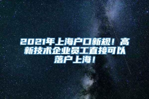 2021年上海户口新规！高新技术企业员工直接可以落户上海！