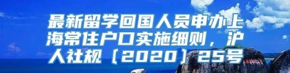 最新留学回国人员申办上海常住户口实施细则，沪人社规〔2020〕25号