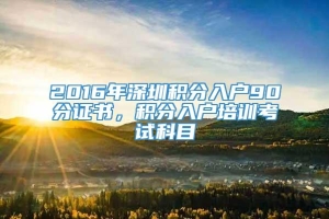 2016年深圳积分入户90分证书，积分入户培训考试科目