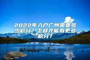 2022年入户广州需要多少积分？怎样才能有更多积分？