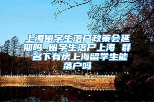 上海留学生落户政策会延期吗 留学生落户上海 群 名下有房上海留学生能落户吗