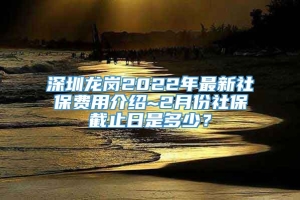 深圳龙岗2022年最新社保费用介绍~2月份社保截止日是多少？