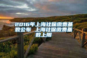2016年上海社保缴费基数公布 上海社保缴费基数上限