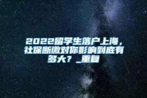 2022留学生落户上海，社保断缴对你影响到底有多大？_重复