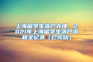 上海留学生落户办理，2021年上海留学生落户流程全记录（已完结）