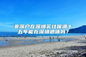 非深户在深圳买社保满十五年能在深圳退休吗？