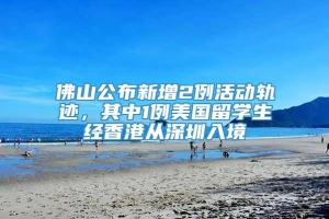 佛山公布新增2例活动轨迹，其中1例美国留学生经香港从深圳入境