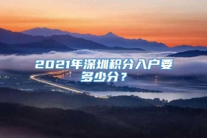 2021年深圳积分入户要多少分？