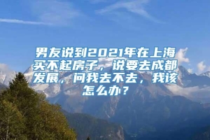 男友说到2021年在上海买不起房子，说要去成都发展，问我去不去，我该怎么办？