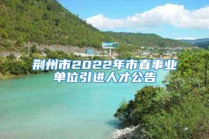 荆州市2022年市直事业单位引进人才公告
