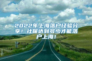 2022年上海落户经验分享！社保达到多少才能落户上海！