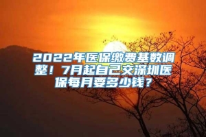 2022年医保缴费基数调整！7月起自己交深圳医保每月要多少钱？