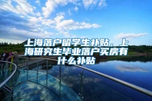 上海落户留学生补贴，上海研究生毕业落户买房有什么补贴
