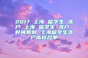 2017 上海 留学生 落户 上海 留学生 落户 时间限制 上海留学生落户高校名单
