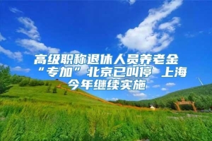 高级职称退休人员养老金“专加”北京已叫停 上海今年继续实施