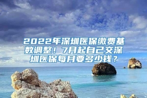 2022年深圳医保缴费基数调整！7月起自己交深圳医保每月要多少钱？