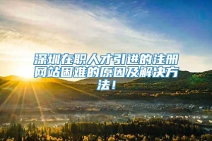 深圳在职人才引进的注册网站困难的原因及解决方法！