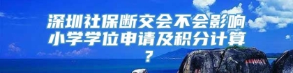 深圳社保断交会不会影响小学学位申请及积分计算？