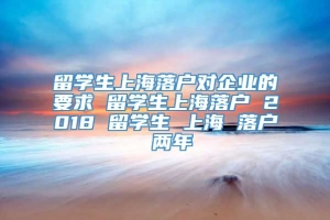 留学生上海落户对企业的要求 留学生上海落户 2018 留学生 上海 落户 两年