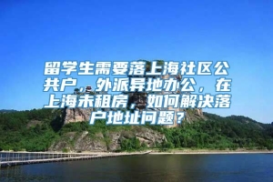 留学生需要落上海社区公共户，外派异地办公，在上海未租房，如何解决落户地址问题？