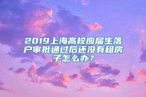 2019上海高校应届生落户审批通过后还没有租房子怎么办？
