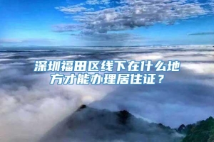深圳福田区线下在什么地方才能办理居住证？