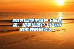 2021留学生落户上海新规，留学生落户上海2021办理时间多久？