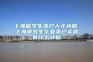 上海留学生落户人才补助，上海研究生毕业落户买房有什么补贴