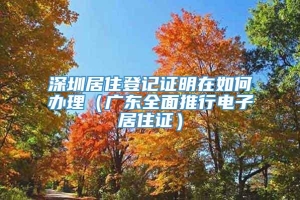 深圳居住登记证明在如何办理（广东全面推行电子居住证）