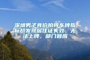 深圳男子竞价拍得车牌指标却发现居住证失效、无法上牌，部门回应