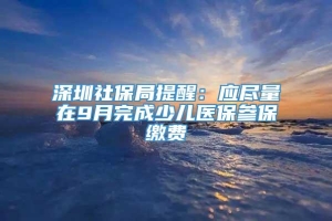 深圳社保局提醒：应尽量在9月完成少儿医保参保缴费